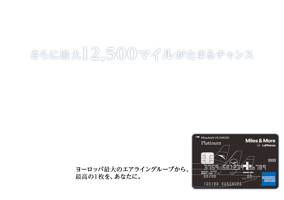 Miles & More MUFG CARD Platinum American Express® Card新券面リリースキャンペーン 今なら新規ご入会者全員にラウンジチケットを。 さらに最大12,500マイルがたまるチャンス ヨーロッパ最大のエアライングループから、 最高の1枚を、あなたに。 Miles & More MUFG CARD Platinum American Express® Card 券面