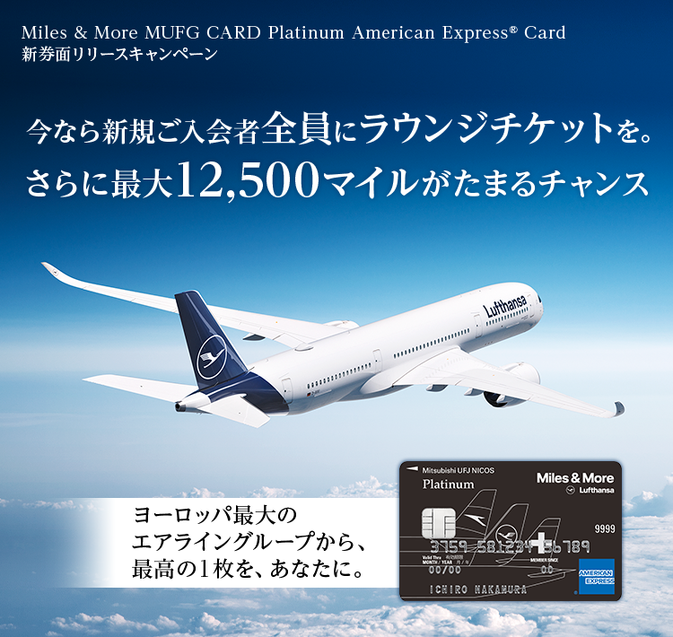 Miles & More MUFG CARD Platinum American Express® Card新券面リリースキャンペーン 今なら新規ご入会者全員にラウンジチケットを。 さらに最大12,500マイルがたまるチャンス ヨーロッパ最大のエアライングループから、 最高の1枚を、あなたに。 Miles & More MUFG CARD Platinum American Express® Card 券面