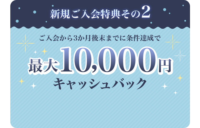 新規ご入会特典その2 ご入会から3か月後末までに条件達成で最大10,000円キャッシュバック