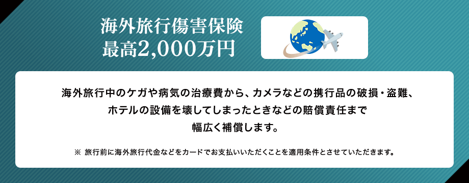 海外旅行傷害保険 最高2,000万円 海外旅行中のケガや病気の治療費から、カメラなどの携行品の破損・盗難、ホテルの設備を壊してしまったときなどの賠償責任まで幅広く補償します。 ※ 旅行前に海外旅行代金などをカードでお支払いいただくことを適用条件とさせていただきます。