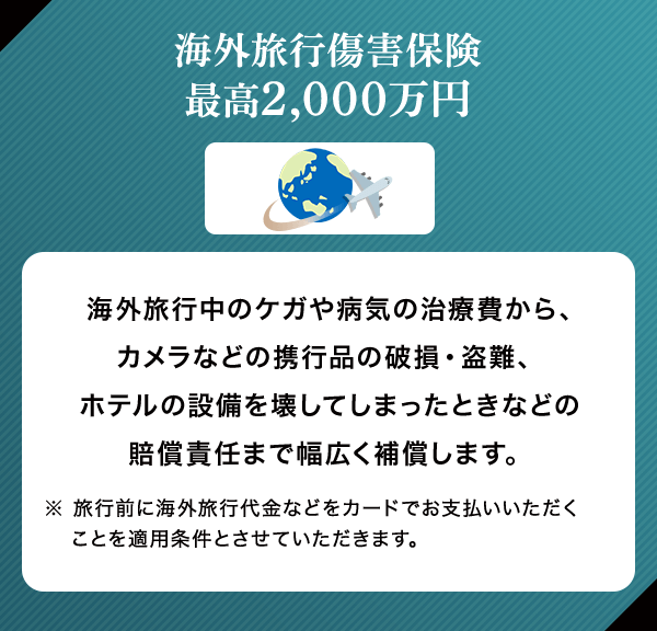 海外旅行傷害保険 最高2,000万円 海外旅行中のケガや病気の治療費から、カメラなどの携行品の破損・盗難、ホテルの設備を壊してしまったときなどの賠償責任まで幅広く補償します。 ※ 旅行前に海外旅行代金などをカードでお支払いいただくことを適用条件とさせていただきます。