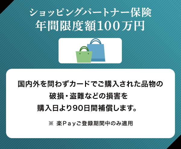 ショッピングパートナー保険 年間限度額100万円 国内外を問わずカードでご購入された品物の破損・盗難などの損害を購入日より90日間補償します。 ※ 楽Ｐａｙご登録期間中のみ適用