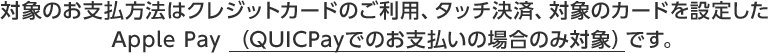 対象のお支払方法はクレジットカードのご利用、タッチ決済、対象のカードを設定したApple Pay （QUICPayでのお支払いの場合のみ対象）です。