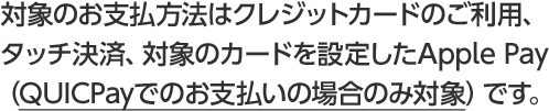 対象のお支払方法はクレジットカードのご利用、タッチ決済、対象のカードを設定したApple Pay （QUICPayでのお支払いの場合のみ対象）です。