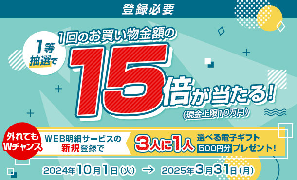 登録必要 1等抽選で1回のお買い物金額の15倍が当たる！（現金上限10万円） 外れてもWチャンス WEB明細サービスの新規登録で3人に1人選べる電子ギフト500円分プレゼント！ 2024年10月1日（火） → 2025年3月31日（月）