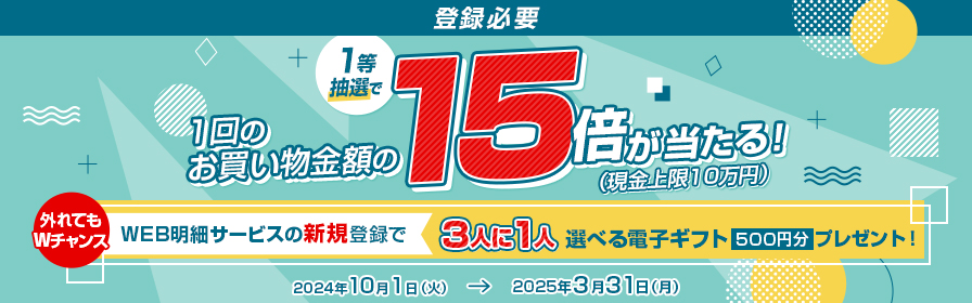 登録必要 1等抽選で1回のお買い物金額の15倍が当たる！（現金上限10万円） 外れてもWチャンス WEB明細サービスの新規登録で3人に1人選べる電子ギフト500円分プレゼント！ 2024年10月1日（火） → 2025年3月31日（月）