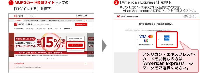 1MUFGカード会員サイトトップの「ログインする」を押下 2「American Express®」を押下 ※アメリカン・エキスプレス会員以外の方は、Visa/Mastercard/JCBのマークをご選択ください。 アメリカン・エキスプレス®・カードをお持ちの方は「American Express®」のマークをご選択ください。