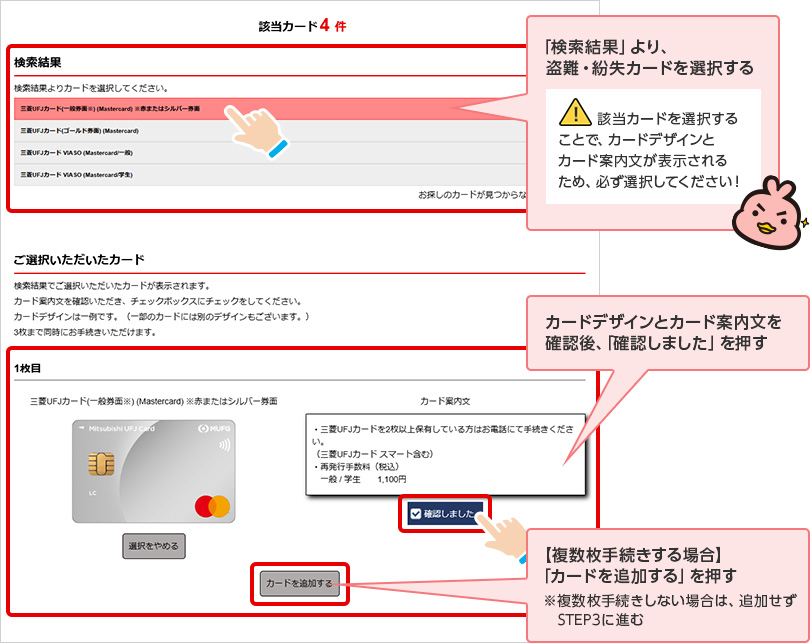 「検索結果」より、盗難・紛失カードを選択する 該当カードを選択することで、カードデザインとカード案内文が表示されるため、必ず選択してください！ カードデザインとカード案内文を確認後、「確認しました」を押す 【複数枚手続きする場合】「カードを追加する」を押す ※複数枚手続きしない場合は、追加せず STEP3に進む