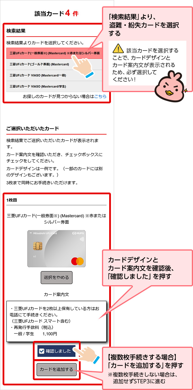 「検索結果」より、盗難・紛失カードを選択する 該当カードを選択することで、カードデザインとカード案内文が表示されるため、必ず選択してください！ カードデザインとカード案内文を確認後、「確認しました」を押す 【複数枚手続きする場合】「カードを追加する」を押す ※複数枚手続きしない場合は、追加せず STEP3に進む