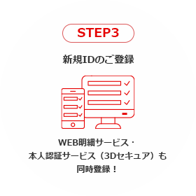 STEP3 新規IDのご登録 WEB明細サービス・本人認証サービス（3Dセキュア）も同時登録！