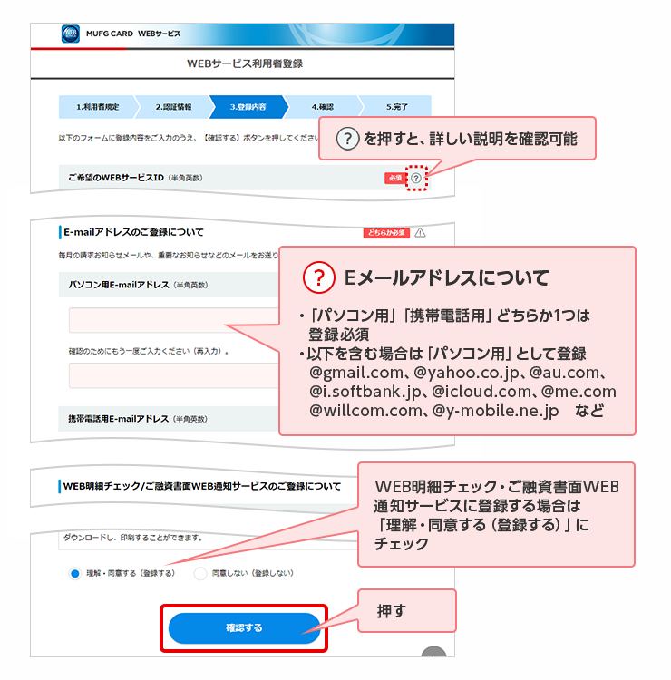 ？を押すと、詳しい説明を確認可能 ？ Eメールアドレスについて ・「パソコン用」「携帯電話用」どちらか1つは登録必須 ・以下を含む場合は「パソコン用」として登録 @gmail.com、@yahoo.co.jp、@au.com、@i.softbank.jp、@icloud.com、@me.com @willcom.com、@y-mobile.ne.jp　など WEB明細チェック・ご融資書面WEB通知サービスに登録する場合は「理解・同意する（登録する）」にチェック 押す