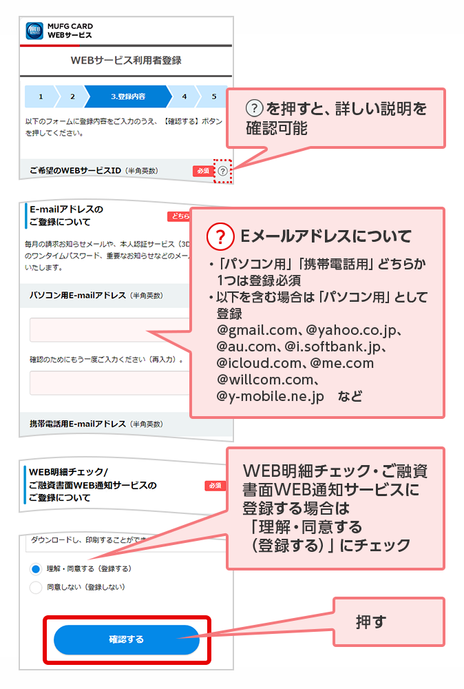 ？を押すと、詳しい説明を確認可能 ？ Eメールアドレスについて ・「パソコン用」「携帯電話用」どちらか1つは登録必須 ・以下を含む場合は「パソコン用」として登録 @gmail.com、@yahoo.co.jp、@au.com、@i.softbank.jp、@icloud.com、@me.com @willcom.com、@y-mobile.ne.jp　など WEB明細チェック・ご融資書面WEB通知サービスに登録する場合は「理解・同意する（登録する）」にチェック 押す