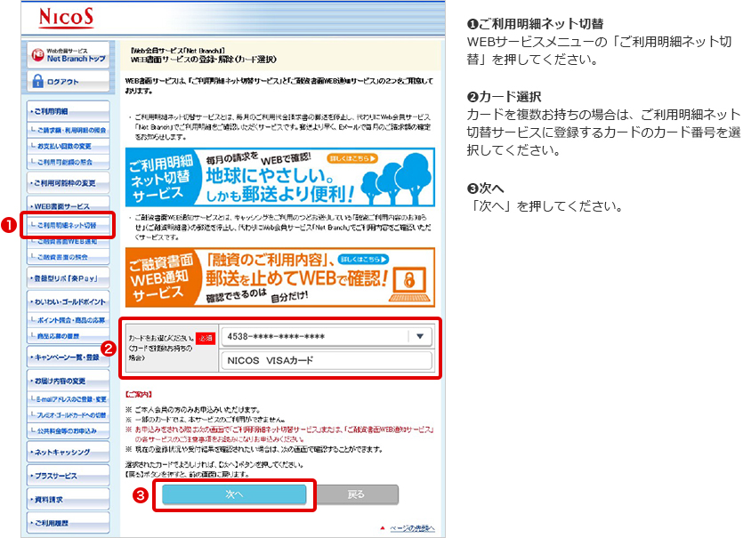 ➊ご利用明細ネット切替 WEBサービスメニューの「ご利用明細ネット切替」を押してください。 ➋カード選択 カードを複数お持ちの場合は、ご利用明細ネット切替サービスに登録するカードのカード番号を選択してください。 ➌次へ 「次へ」を押してください。