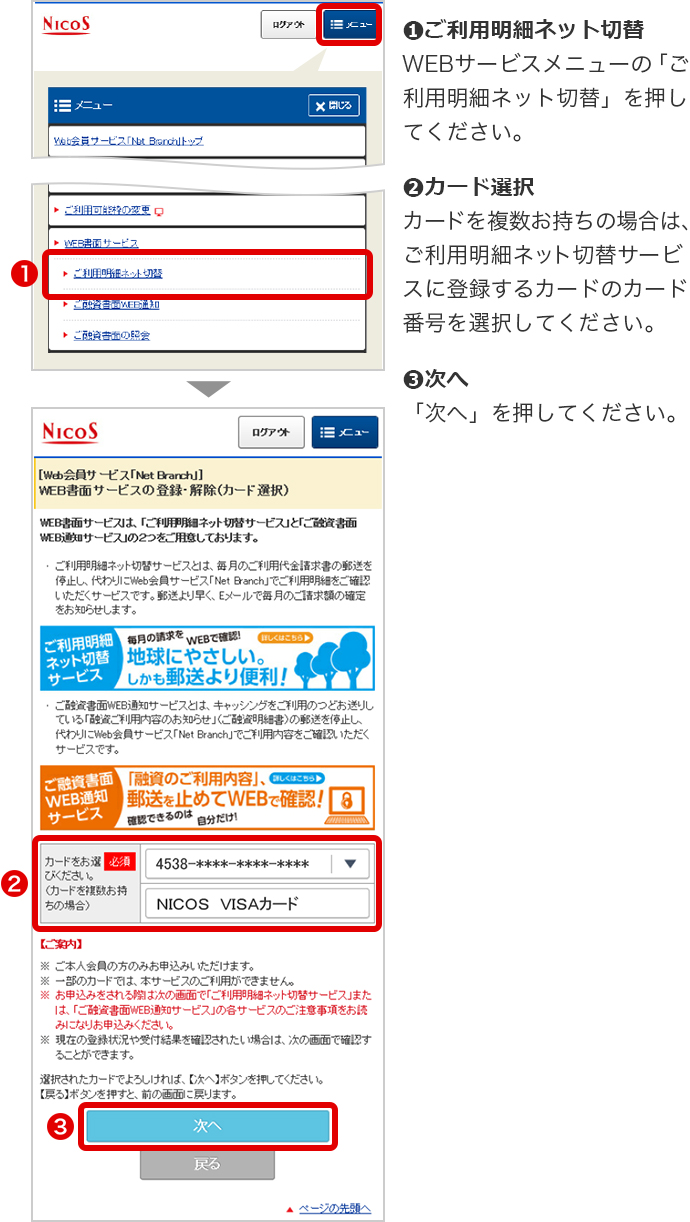 ➊ご利用明細ネット切替 WEBサービスメニューの「ご利用明細ネット切替」を押してください。 ➋カード選択 カードを複数お持ちの場合は、ご利用明細ネット切替サービスに登録するカードのカード番号を選択してください。 ➌次へ 「次へ」を押してください。