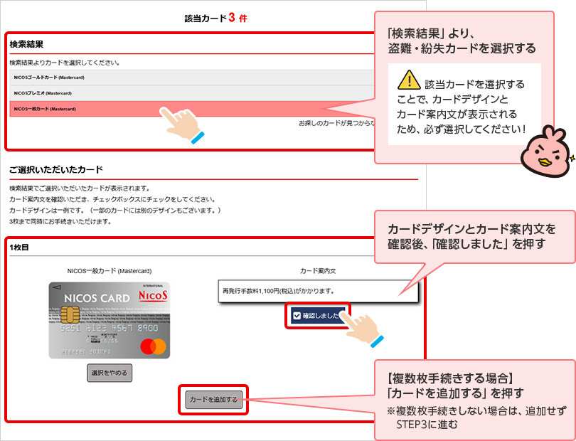 「検索結果」より、盗難・紛失カードを選択する 該当カードを選択することで、カードデザインとカード案内文が表示されるため、必ず選択してください！ カードデザインとカード案内文を確認後、「確認しました」を押す 【複数枚手続きする場合】「カードを追加する」を押す ※複数枚手続きしない場合は、追加せず STEP3に進む