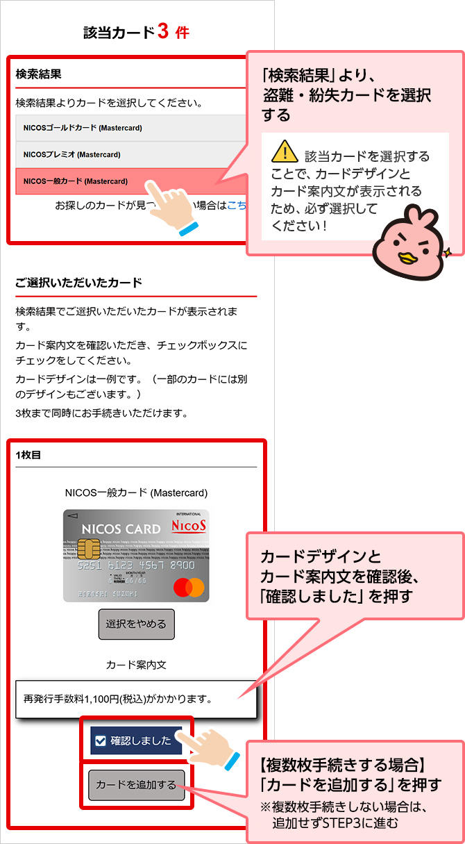 「検索結果」より、盗難・紛失カードを選択する 該当カードを選択することで、カードデザインとカード案内文が表示されるため、必ず選択してください！ カードデザインとカード案内文を確認後、「確認しました」を押す 【複数枚手続きする場合】「カードを追加する」を押す ※複数枚手続きしない場合は、追加せず STEP3に進む