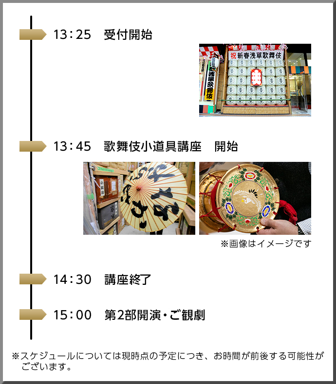 13：25 受付開始 13：45 歌舞伎小道具講座　開始 ※画像はイメージです 14：30 講座終了 15：00 第2部開演・ご観劇 ※スケジュールについては現時点の予定につき、お時間が前後する可能性がございます。