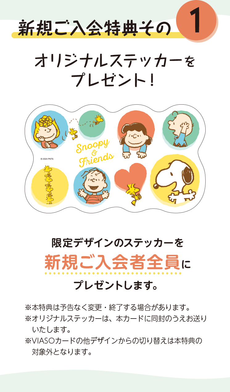 新規ご入会特典その1 オリジナルステッカーをプレゼント！ 限定デザインのステッカーを新規ご入会者全員にプレゼントします。 ※本特典は予告なく変更・終了する場合があります。 ※オリジナルステッカーは、本カードに同封のうえお送りいたします。 ※VIASOカードの他デザインからの切り替えは本特典の対象外となります。