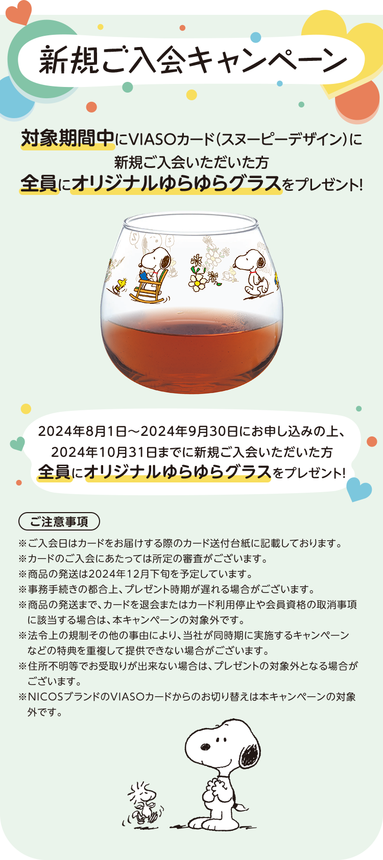 新規ご入会キャンペーン 対象期間中にVIASOカード（スヌーピーデザイン）に新規ご入会いただいた方全員にオリジナルゆらゆらグラスをプレゼント！ 2024年8月1日～2024年9月30日にお申し込みの上、2024年10月31日までに新規ご入会いただいた方全員にオリジナルゆらゆらグラスをプレゼント！ ご注意事項 ※ご入会日はカードをお届けする際のカード送付台紙に記載しております。 ※カードのご入会にあたっては所定の審査がございます。 ※商品の発送は2024年12月下旬を予定しています。 ※事務手続きの都合上、プレゼント時期が遅れる場合がございます。 ※商品の発送まで、カードを退会またはカード利用停止や会員資格の取消事項に該当する場合は、本キャンペーンの対象外です。 ※法令上の規制その他の事由により、当社が同時期に実施するキャンペーンなどの特典を重複して提供できない場合がございます。 ※住所不明等でお受取りが出来ない場合は、プレゼントの対象外となる場合がございます。 ※NICOSブランドのVIASOカードからのお切り替えは本キャンペーンの対象外です。