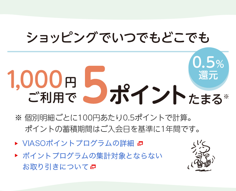 0.5%還元 ショッピングでいつでもどこでも1,000円ご利用で5ポイントたまる※ ※ 個別明細ごとに100円あたり0.5ポイントで計算。ポイントの蓄積期間はご入会日を基準に1年間です。 VIASOポイントプログラムの詳細 ポイントプログラムの集計対象とならないお取り引きについて