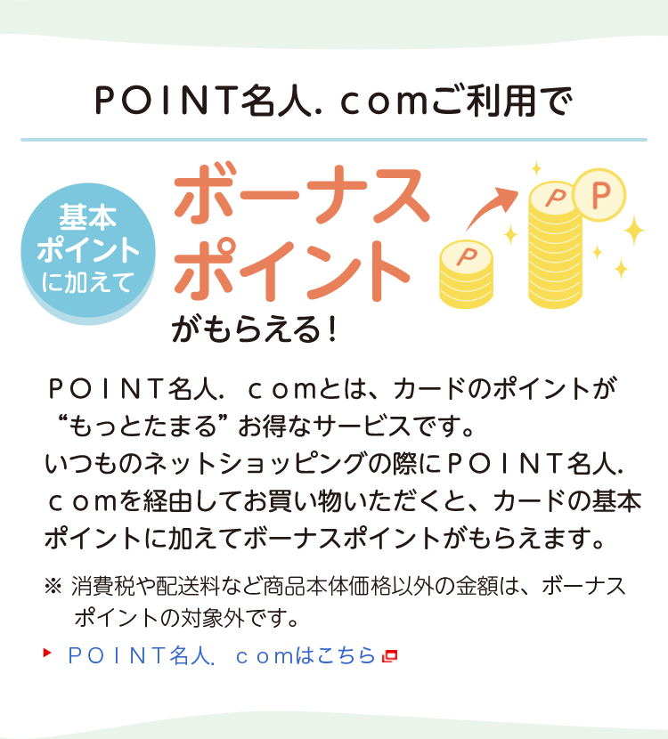 基本ポイントに加えてＰＯＩＮＴ名人．ｃｏｍご利用でボーナスポイントがもらえる！ ＰＯＩＮＴ名人．ｃｏｍとは、カードのポイントが“もっとたまる”お得なサービスです。いつものネットショッピングの際にＰＯＩＮＴ名人．ｃｏｍを経由してお買い物いただくと、カードの基本ポイントに加えてボーナスポイントがもらえます。※消費税や配送料など商品本体価格以外の金額は、ボーナスポイントの対象外です。 ＰＯＩＮＴ名人．ｃｏｍはこちら